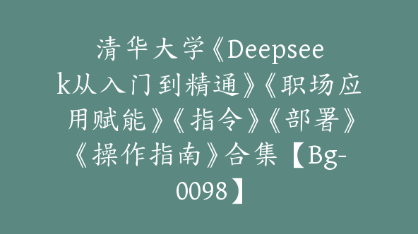 清华大学《Deepseek从入门到精通》《职场应用赋能》《指令》《部署》《操作指南》合集【Bg-0098】