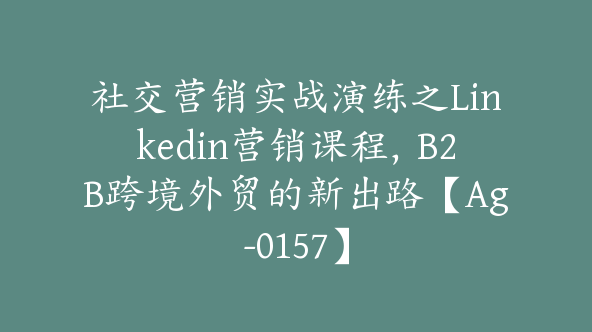 社交营销实战演练之Linkedin营销课程，B2B跨境外贸的新出路【Ag-0157】