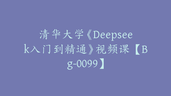 清华大学《Deepseek入门到精通》视频课【Bg-0099】