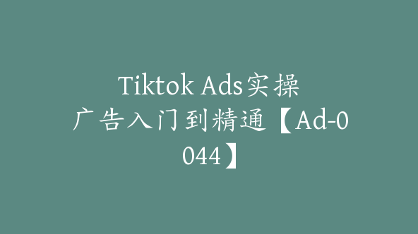 Tiktok Ads实操广告入门到精通【Ad-0044】