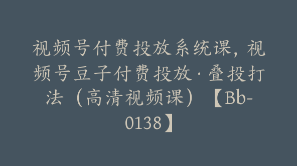 视频号付费投放系统课，视频号豆子付费投放·叠投打法（高清视频课）【Bb-0138】